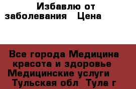 Избавлю от заболевания › Цена ­ 5 000 - Все города Медицина, красота и здоровье » Медицинские услуги   . Тульская обл.,Тула г.